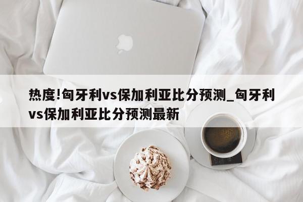 热度!匈牙利vs保加利亚比分预测_匈牙利vs保加利亚比分预测最新