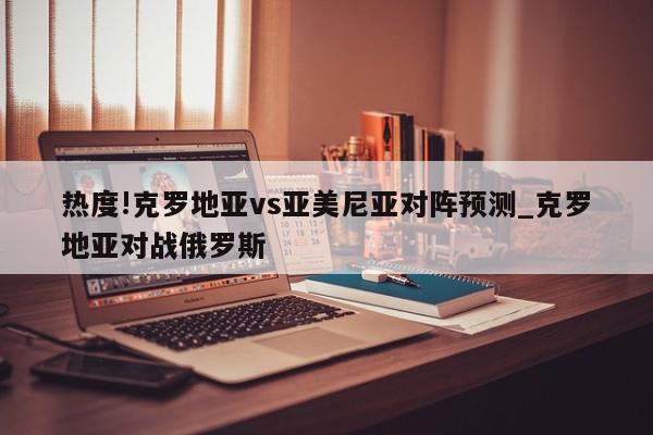 热度!克罗地亚vs亚美尼亚对阵预测_克罗地亚对战俄罗斯