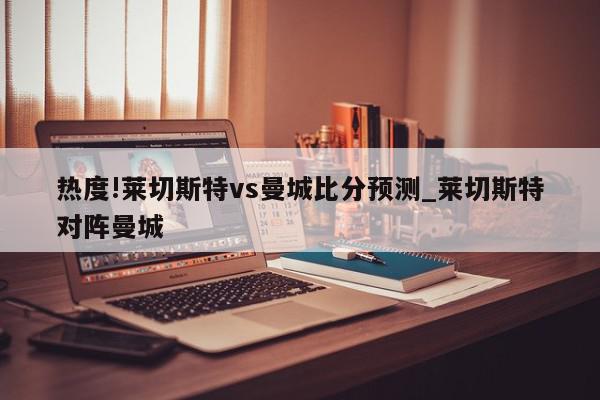 热度!莱切斯特vs曼城比分预测_莱切斯特对阵曼城