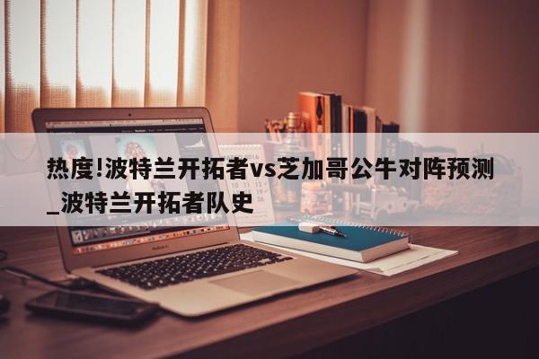 热度!波特兰开拓者vs芝加哥公牛对阵预测_波特兰开拓者队史