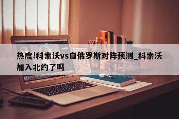 热度!科索沃vs白俄罗斯对阵预测_科索沃加入北约了吗