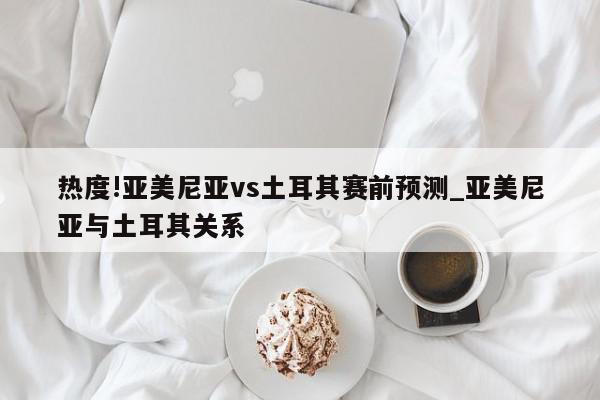 热度!亚美尼亚vs土耳其赛前预测_亚美尼亚与土耳其关系