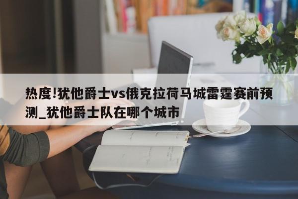 热度!犹他爵士vs俄克拉荷马城雷霆赛前预测_犹他爵士队在哪个城市