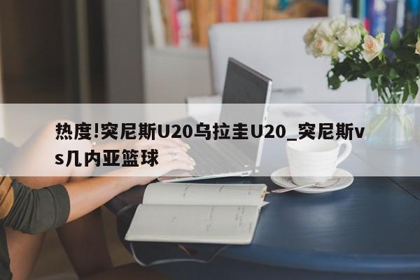 热度!突尼斯U20乌拉圭U20_突尼斯vs几内亚篮球