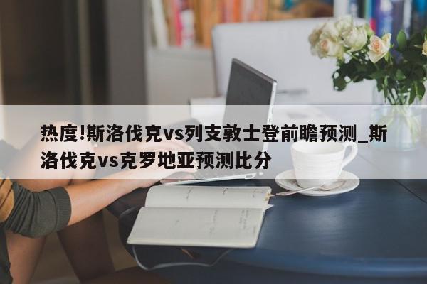 热度!斯洛伐克vs列支敦士登前瞻预测_斯洛伐克vs克罗地亚预测比分