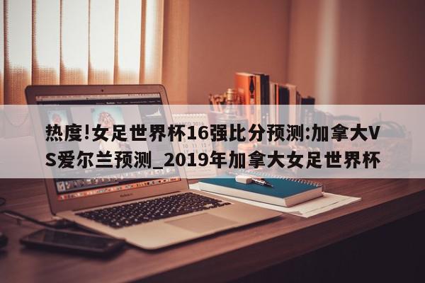 热度!女足世界杯16强比分预测:加拿大VS爱尔兰预测_2019年加拿大女足世界杯