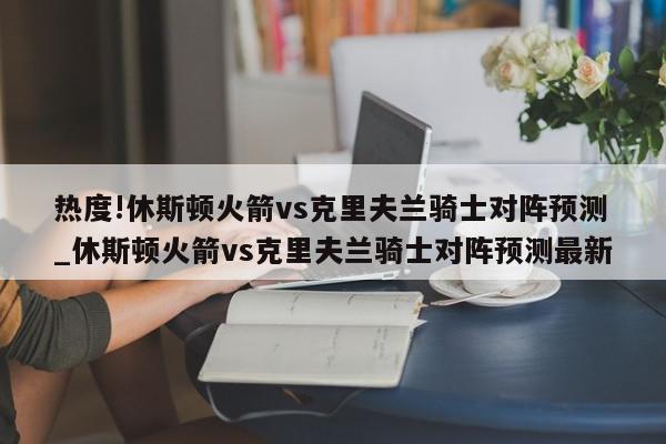 热度!休斯顿火箭vs克里夫兰骑士对阵预测_休斯顿火箭vs克里夫兰骑士对阵预测最新