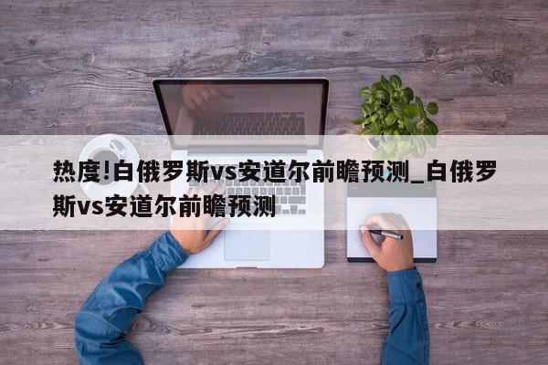 热度!白俄罗斯vs安道尔前瞻预测_白俄罗斯vs安道尔前瞻预测