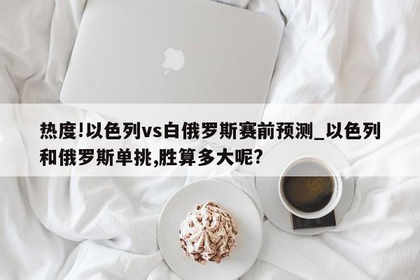 热度!以色列vs白俄罗斯赛前预测_以色列和俄罗斯单挑,胜算多大呢?