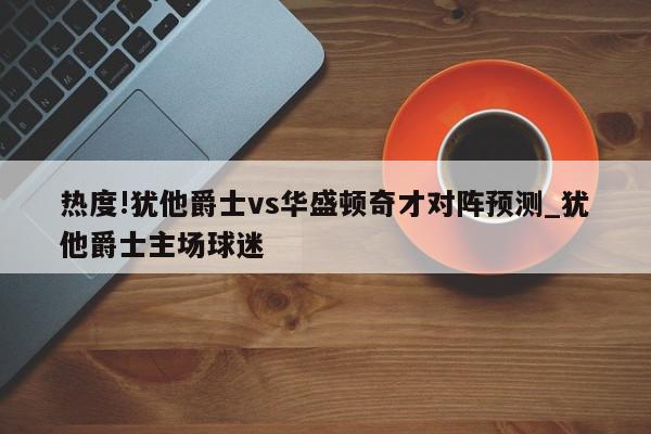 热度!犹他爵士vs华盛顿奇才对阵预测_犹他爵士主场球迷