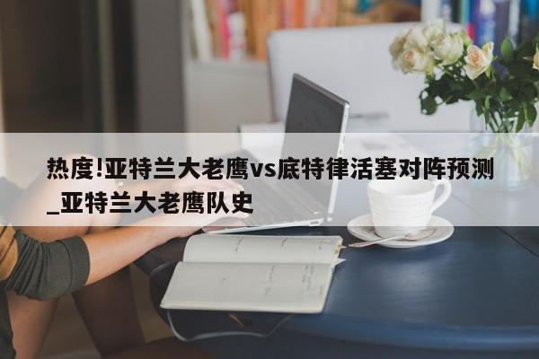 热度!亚特兰大老鹰vs底特律活塞对阵预测_亚特兰大老鹰队史