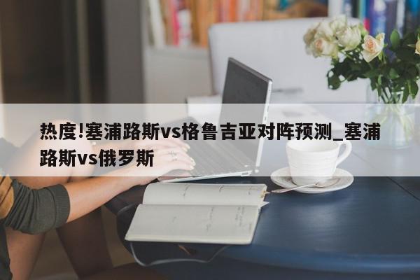 热度!塞浦路斯vs格鲁吉亚对阵预测_塞浦路斯vs俄罗斯