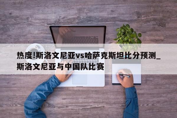 热度!斯洛文尼亚vs哈萨克斯坦比分预测_斯洛文尼亚与中国队比赛