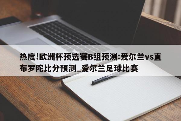 热度!欧洲杯预选赛B组预测:爱尔兰vs直布罗陀比分预测_爱尔兰足球比赛