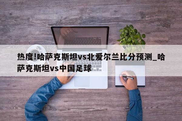 热度!哈萨克斯坦vs北爱尔兰比分预测_哈萨克斯坦vs中国足球