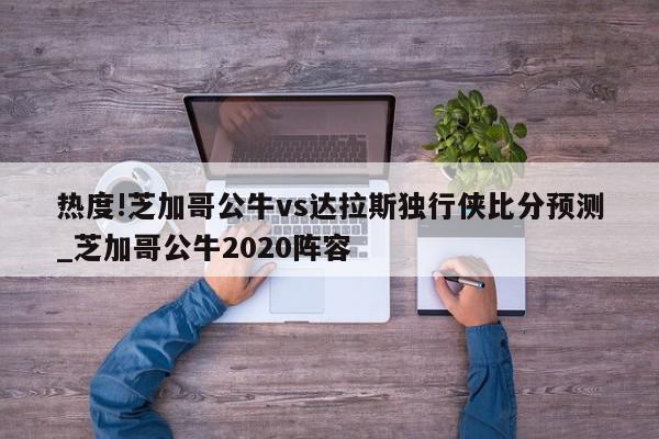 热度!芝加哥公牛vs达拉斯独行侠比分预测_芝加哥公牛2020阵容