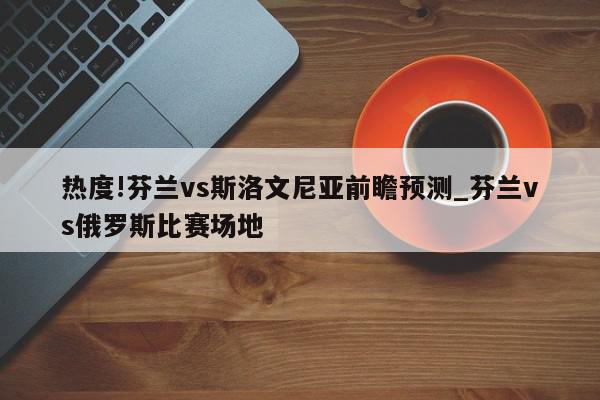 热度!芬兰vs斯洛文尼亚前瞻预测_芬兰vs俄罗斯比赛场地