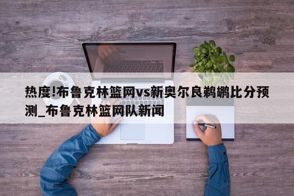 热度!布鲁克林篮网vs新奥尔良鹈鹕比分预测_布鲁克林篮网队新闻