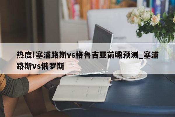 热度!塞浦路斯vs格鲁吉亚前瞻预测_塞浦路斯vs俄罗斯