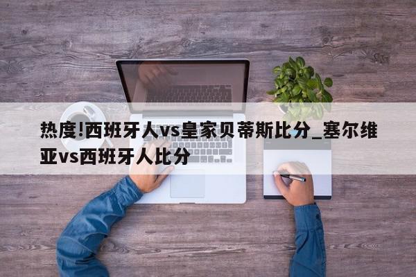 热度!西班牙人vs皇家贝蒂斯比分_塞尔维亚vs西班牙人比分