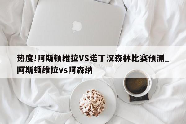 热度!阿斯顿维拉VS诺丁汉森林比赛预测_阿斯顿维拉vs阿森纳