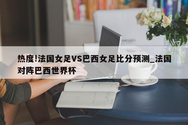 热度!法国女足VS巴西女足比分预测_法国对阵巴西世界杯