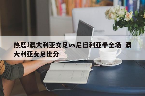 热度!澳大利亚女足vs尼日利亚半全场_澳大利亚女足比分