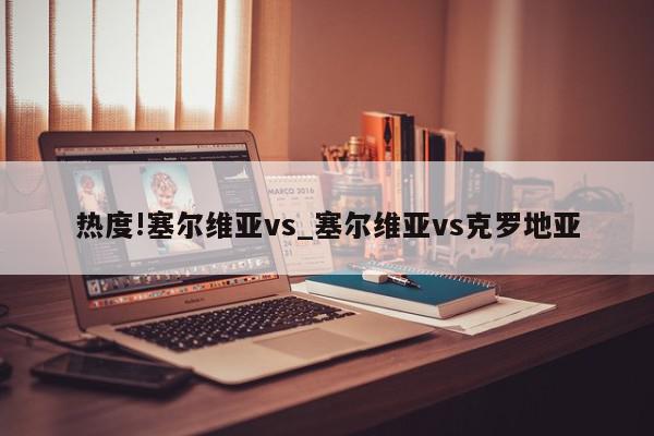 热度!塞尔维亚vs_塞尔维亚vs克罗地亚