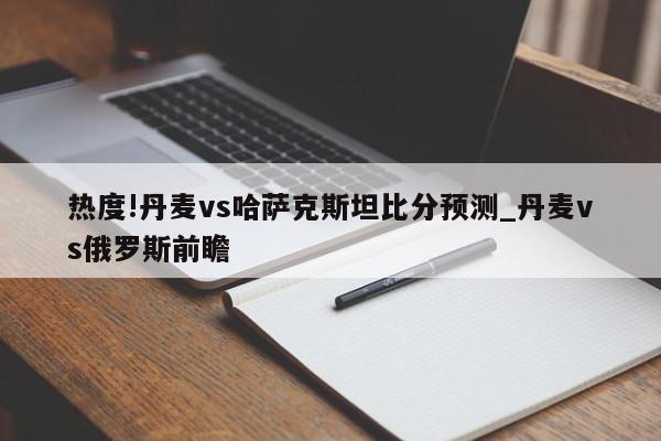 热度!丹麦vs哈萨克斯坦比分预测_丹麦vs俄罗斯前瞻