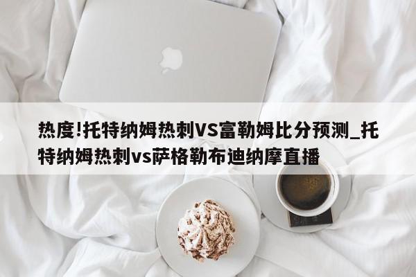 热度!托特纳姆热刺VS富勒姆比分预测_托特纳姆热刺vs萨格勒布迪纳摩直播