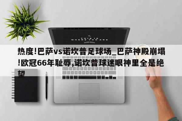 热度!巴萨vs诺坎普足球场_巴萨神殿崩塌!欧冠66年耻辱,诺坎普球迷眼神里全是绝望