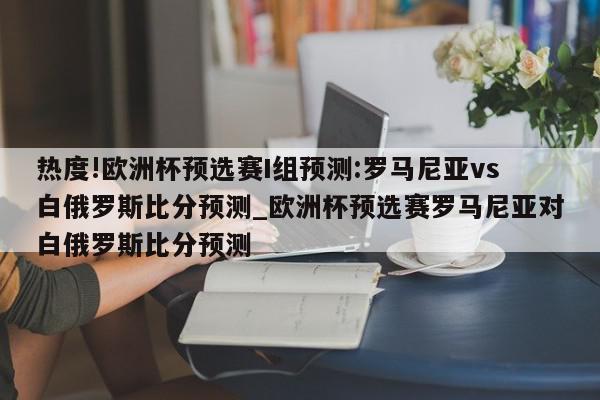 热度!欧洲杯预选赛I组预测:罗马尼亚vs白俄罗斯比分预测_欧洲杯预选赛罗马尼亚对白俄罗斯比分预测