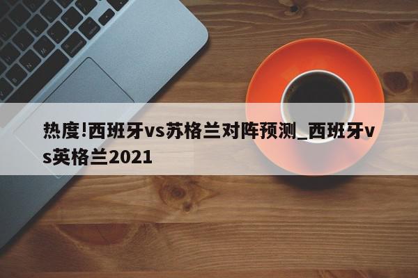 热度!西班牙vs苏格兰对阵预测_西班牙vs英格兰2021