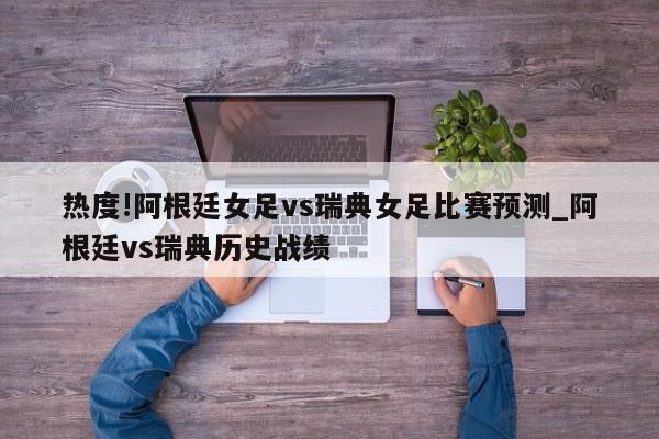 热度!阿根廷女足vs瑞典女足比赛预测_阿根廷vs瑞典历史战绩