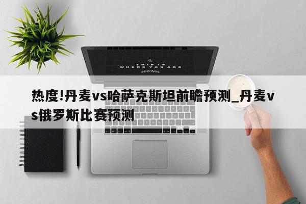 热度!丹麦vs哈萨克斯坦前瞻预测_丹麦vs俄罗斯比赛预测