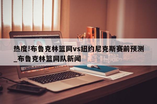 热度!布鲁克林篮网vs纽约尼克斯赛前预测_布鲁克林篮网队新闻