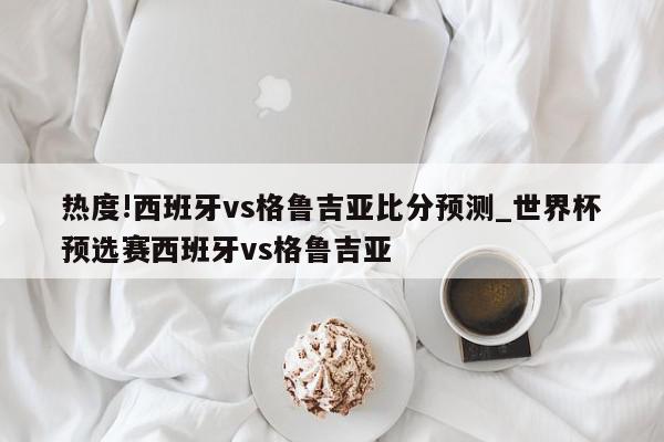 热度!西班牙vs格鲁吉亚比分预测_世界杯预选赛西班牙vs格鲁吉亚