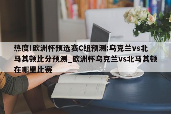 热度!欧洲杯预选赛C组预测:乌克兰vs北马其顿比分预测_欧洲杯乌克兰vs北马其顿在哪里比赛