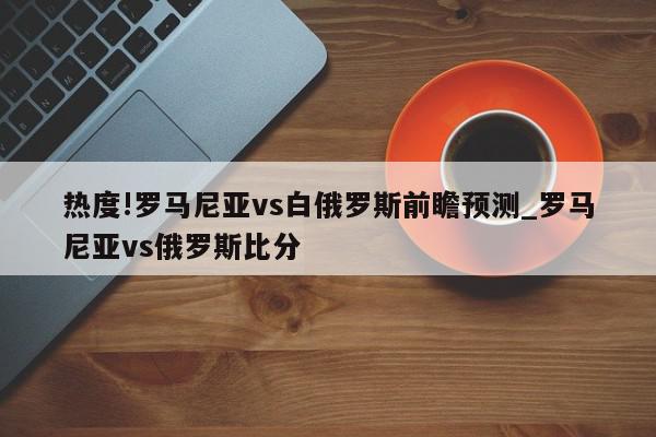 热度!罗马尼亚vs白俄罗斯前瞻预测_罗马尼亚vs俄罗斯比分