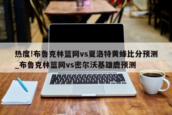 热度!布鲁克林篮网vs夏洛特黄蜂比分预测_布鲁克林篮网vs密尔沃基雄鹿预测