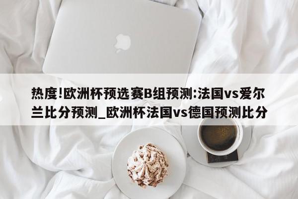 热度!欧洲杯预选赛B组预测:法国vs爱尔兰比分预测_欧洲杯法国vs德国预测比分