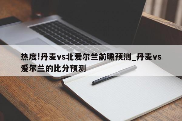 热度!丹麦vs北爱尔兰前瞻预测_丹麦vs爱尔兰的比分预测