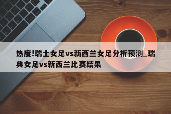 热度!瑞士女足vs新西兰女足分析预测_瑞典女足vs新西兰比赛结果