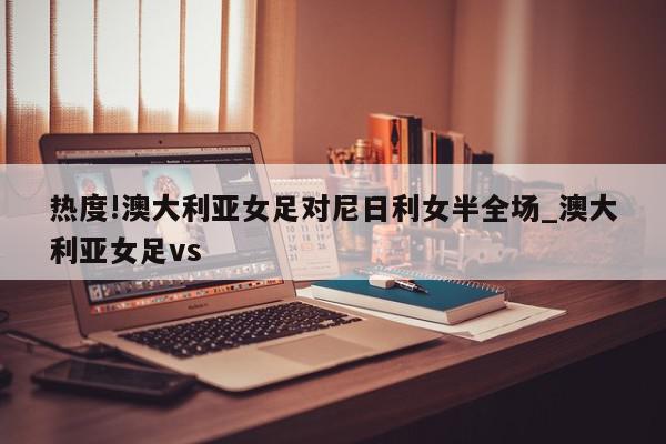 热度!澳大利亚女足对尼日利女半全场_澳大利亚女足vs