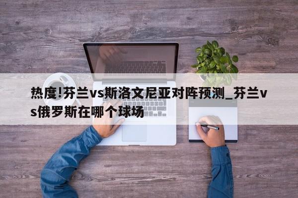 热度!芬兰vs斯洛文尼亚对阵预测_芬兰vs俄罗斯在哪个球场