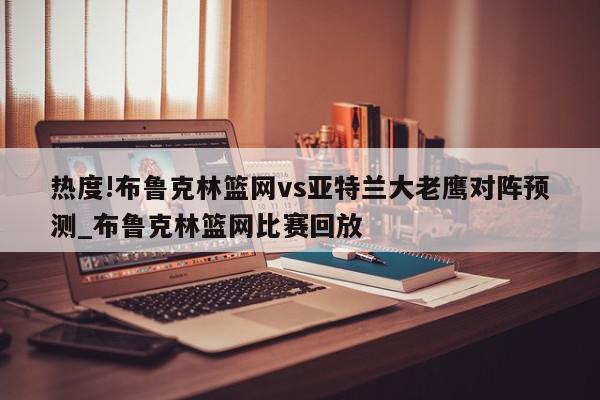 热度!布鲁克林篮网vs亚特兰大老鹰对阵预测_布鲁克林篮网比赛回放