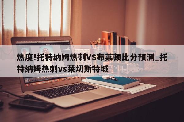 热度!托特纳姆热刺VS布莱顿比分预测_托特纳姆热刺vs莱切斯特城