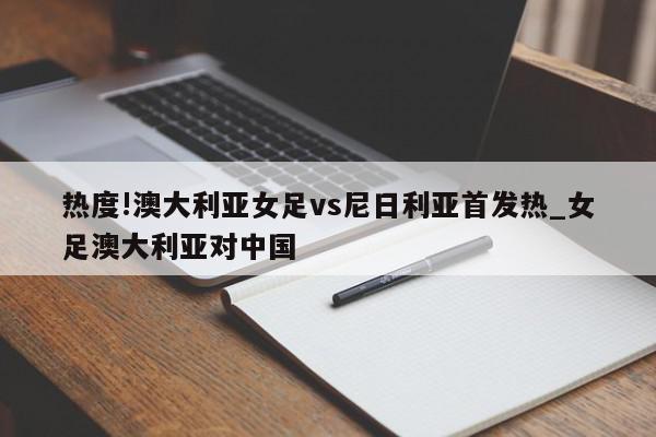 热度!澳大利亚女足vs尼日利亚首发热_女足澳大利亚对中国