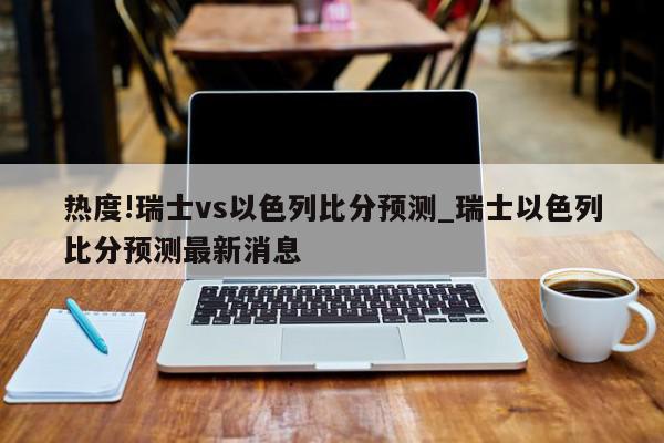 热度!瑞士vs以色列比分预测_瑞士以色列比分预测最新消息