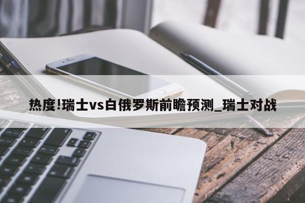 热度!瑞士vs白俄罗斯前瞻预测_瑞士对战